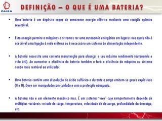 • Uma bateria é um depósito capaz de armazenar energia elétrica mediante uma reacção química
reversível.
• Esta energia permite a máquinas e sistemas ter uma autonomía energética em lugares nos quais não é
acessível uma ligação à rede elétrica ou é necessário um sistema de alimentação independente.
• A bateria necessita uma correcta manutenção para alcançar o seu máximo rendimento (autonomía e
vida útil). Ao aumentar a eficiência da bateria também o fará a eficiência da máquina ou sistema
sendo mais rentável ao utilizador.
• Uma bateria contém uma dissolução de ácido sulfúrico e durante a carga emitem-se gases explosivos
(H e O). Deve ser manipulada com cuidado e com a protecção adequada.
• A bateria não é um elemento mecânico mas. É um sistema “vivo” cujo comportamento depende de
múltiplas variáveis: estado de carga, temperatura, velocidade de descarga, profundidade da descarga,
etc.
 