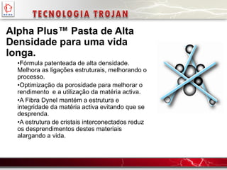 Alpha Plus™ Pasta de Alta
Densidade para uma vida
longa.
•Fórmula patenteada de alta densidade.
Melhora as ligações estruturais, melhorando o
processo.
•Optimização da porosidade para melhorar o
rendimento e a utilização da matéria activa.
•A Fibra Dynel mantém a estrutura e
integridade da matéria activa evitando que se
desprenda.
•A estrutura de cristais interconectados reduz
os desprendimentos destes materiais
alargando a vida.
 