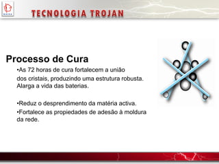 Processo de Cura
•As 72 horas de cura fortalecem a união
dos cristais, produzindo uma estrutura robusta.
Alarga a vida das baterias.
•Reduz o desprendimento da matéria activa.
•Fortalece as propiedades de adesão à moldura
da rede.
 