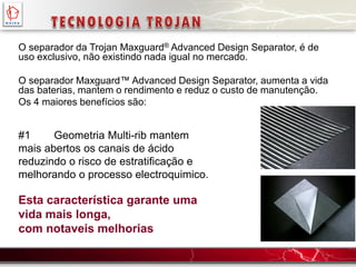 #1 Geometria Multi-rib mantem
mais abertos os canais de ácido
reduzindo o risco de estratificação e
melhorando o processo electroquimico.
Esta característica garante uma
vida mais longa,
com notaveis melhorias
O separador da Trojan Maxguard® Advanced Design Separator, é de
uso exclusivo, não existindo nada igual no mercado.
O separador Maxguard™ Advanced Design Separator, aumenta a vida
das baterias, mantem o rendimento e reduz o custo de manutenção.
Os 4 maiores benefícios são:
 