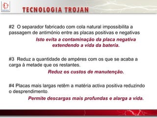 #2 O separador fabricado com cola natural impossibilita a
passagem de antimónio entre as placas positivas e negativas
Isto evita a contaminação da placa negativa
extendendo a vida da bateria.
#3 Reduz a quantidade de ampéres com os que se acaba a
carga à metade que os restantes.
Reduz os custos de manutenção.
#4 Placas mais largas retêm a matéria activa positiva reduzindo
o desprendimento.
Permite descargas mais profundas e alarga a vida.
 