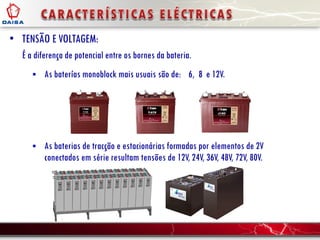 • TENSÃO E VOLTAGEM:
É a diferença de potencial entre os bornes da bateria.
 As baterías monoblock mais usuais são de:
 As baterias de tracção e estacionárias formadas por elementos de 2V
conectados em série resultam tensões de 12V, 24V, 36V, 48V, 72V, 80V.
6, 8 e 12V.
 