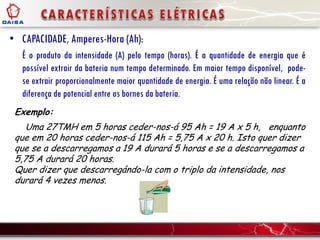 • CAPACIDADE, Amperes-Hora (Ah):
É o produto da intensidade (A) pelo tempo (horas). É a quantidade de energia que é
possível extrair da bateria num tempo determinado. Em maior tempo disponível, pode-
se extrair proporcionalmente maior quantidade de energia. É uma relação não linear. É a
diferença de potencial entre os bornes da bateria.
Exemplo:
Uma 27TMH em 5 horas ceder-nos-á 95 Ah = 19 A x 5 h, enquanto
que em 20 horas ceder-nos-á 115 Ah = 5,75 A x 20 h. Isto quer dizer
que se a descarregamos a 19 A durará 5 horas e se a descarregamos a
5,75 A durará 20 horas.
Quer dizer que descarregándo-la com o triplo da intensidade, nos
durará 4 vezes menos.
 