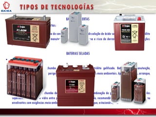 BATERIAS ABERTAS
• Baterias de ácido-chumbo abertas:
Acumuladores elétricos de chumbo de contentor aberto com uma dissolução de ácido sulfúrico e água como electrólito
liquido. Têm a necessidade de manutenção por reposição de água e risco de derramamento. As suas aplicações
podem ser arranque e/ou ciclos.
BATERIAS SELADAS
• Baterias de GEL:
Acumuladores elétricos de chumbo de contentor hermético. Electrólito gelificado. Baterias sem manutenção,
recomendáveis em atmosferas perigosas ou envolventes com exigências meio ambientais. Aplicações: ciclos, arranque,
estacionário, etc.
• Baterias AGM
Acumuladores elétricos de chumbo de contentor hermético com recombinação de gases. Electrólito absorvido pelos
separadores de fibra de vidro entre placas. Baterias sem manutenção, recomendáveis em atmosferas perigosas ou
envolventes com exigências meio-ambientais. Aplicações: ciclos, arranque, estacionário, etc.
 