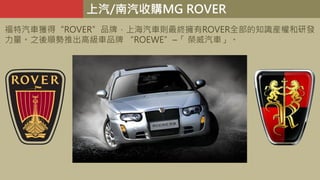 上汽/南汽收購MG ROVER
福特汽車獲得“ROVER”品牌，上海汽車則最終擁有ROVER全部的知識産權和研發
力量。之後順勢推出高級車品牌 “ROEWE”–「 榮威汽車」。
 