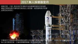 2017 無人採樣器登月
中國探月工程首席科學家歐陽自遠院士在中科院第16次院士大會上表示，至2017年中國將會基本完成
無人登月探測任務，之後將擇機開展載人登月探測任務。
嫦娥五號、六號 -預定2017年發射月球採樣器降落到月球表面，
機械手臂將採集月壤和岩石樣品送上返回器，返回器再將月球樣
品帶回地球研究。
 