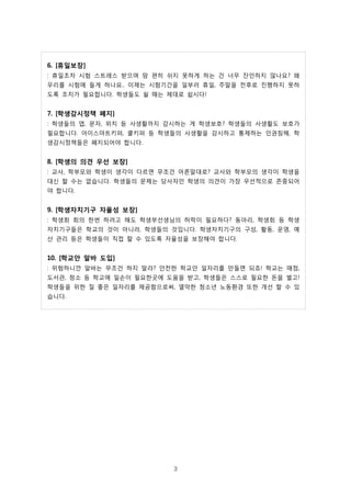 3
휴일보장6. [ ]
휴일조차 시험 스트레스 받으며 맘 편히 쉬지 못하게 하는 건 너무 잔인하지 않나요 왜: ?
우리를 시험에 들게 하나요 이제는 시험기간을 일부러 휴일 주말을 전후로 진행하지 못하.. ,
도록 조치가 필요합니다 학생들도 쉴 때는 제대로 쉽시다. !
학생감시정책 폐지7. [ ]
학생들의 앱 문자 위치 등 사생활까지 감시하는 게 학생보호 학생들의 사생활도 보호가: , , ?
필요합니다 아이스마트키퍼 쿨키퍼 등 학생들의 사생활을 감시하고 통제하는 인권침해 학. , ,
생감시정책들은 폐지되어야 합니다.
학생의 의견 우선 보장8. [ ]
교사 학부모와 학생이 생각이 다르면 무조건 어른말대로 교사와 학부모의 생각이 학생을: , ?
대신 할 수는 없습니다 학생들의 문제는 당사자인 학생의 의견이 가장 우선적으로 존중되어.
야 합니다.
학생자치기구 자율성 보장9. [ ]
학생회 회의 한번 하려고 해도 학생부선생님의 허락이 필요하다 동아리 학생회 등 학생: ? ,
자치기구들은 학교의 것이 아니라 학생들의 것입니다 학생자치기구의 구성 활동 운영 예, . , , ,
산 관리 등은 학생들이 직접 할 수 있도록 자율성을 보장해야 합니다.
학교안 알바 도입10. [ ]
위험하니깐 알바는 무조건 하지 말라 안전한 학교안 일자리를 만들면 되죠 학교는 매점: ? ! ,
도서관 청소 등 학교에 일손이 필요한곳에 도움을 받고 학생들은 스스로 필요한 돈을 벌고, , !
학생들을 위한 질 좋은 일자리를 제공함으로써 열악한 청소년 노동환경 또한 개선 할 수 있,
습니다.
 