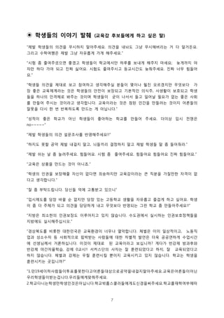 7
학생들의 이야기 발췌◉ 교육감 후보들에게 하고 싶은 말( )
제발 학생들의 의견을 무시하지 말아주세요 의견을 내놔도 그냥 무시해버리는 거 다 알거든요“ . .
그리고 수학여행은 제발 그냥 자유롭게 가게 해주세요.”
시험 좀 줄여주셨으면 좋겠고 학생들이 학교에서만 하루를 보내게 해주지 마세요 늦게까지 야“ ;
자만 하다 가야 되고 진짜 싫어요 시험도 줄여주시고 등교시간도 늦춰주세요 진짜 너무 힘들어. .
요.”
학생들 의견을 제대로 보고 참여하고 생각해주실 분들이 몇이나 될진 모르겠지만 무엇보다 가“
장 좋은 교육체계라는 것은 학생들의 안전이 보장되고 기본적인 의식주 사생활이 보호되고 학생,
들을 하나의 인격체로 봐주는 것이며 학생들이 굳이 나서서 들고 일어날 필요가 없는 좋은 사회
를 만들어 주시는 것이라고 생각합니다 교육이라는 것은 참된 인간을 만들려는 것이지 어른들의.
잘못을 다시 한 번 반복하도록 만드는 게 아닙니다.”
성적이 좋은 학교가 아닌 학생들이 좋아하는 학교를 만들어 주세요 더이상 입시 전쟁은“ .
no~~~~~”
제발 학생들의 의견 설문조사를 반영해주세요“ !!”
하지도 못할 공약 제발 내걸지 말고 늬들끼리 결정하지 말고 제발 학생들 말 좀 들어줘라“ , .”
제발 쉬는 날 좀 늘려주세요 힘들어요 시험 좀 줄여주세요 힘들어요 힘들어요 진짜 힘들어요“ . . . .”
교육은 상품을 만드는 것이 아니죠“ .”
학생의 인권을 보장해줄 자신이 없다면 죄송하지만 교육감이라는 큰 직분을 가질만한 자격이 없“
다고 생각합니다.”
잘 좀 부탁드립니다 당신들 덕에 고통받고 있으니“ . ”
입시제도를 당장 바꿀 순 없지만 당장 있는 고등학교 생활을 자유롭고 즐겁게 하고 싶어요 학생“ .
이 좀 더 주체가 되고 의견을 당당하게 내고 무엇보다 반영되는 그런 학교 좀 만들어주세요!!”
지방은 최소한의 인권보장도 이루어지고 있지 않습니다 수도권에서 실시하는 인권보호정책들을“ .
지방에도 실시해주십시오.”
경상북도를 비롯한 대한민국은 교육환경이 너무나 열악합니다 체벌은 이미 일상적이고 노동직“ . ,
업과 성소수자 등 사회적으로 핍박받는 사람들에 대한 차별적 발언은 더욱 공공연하게 수업시간
에 선생님께서 거론하십니다 이것이 제대로 된 교육이라고 보십니까 게다가 반강제 방과후와. ?
반강제 야간자율학습 강제 교시 서커스단의 사자는 잘 훈련되었다고 하지 잘 교육되었다고, 0 !! ,
하지 않습니다 체벌과 강제는 우릴 훈련시킬 뿐이지 교육시키고 있지 않습니다 학교는 학생을. .
훈련시키는 곳입니까?”
만 세이하사람들이투표를못한다고어른들대상으로공약을내걸지말아주세요 교육은어른들이아닌“1. 19 .
우리학생들이받는겁니다 우리들에게맞춰주세요. .
학교다니는학생만학생인것은아닙니다 학교밖홈스쿨러들에게도신경을써주세요 학교를재학여부에따2. . .
 