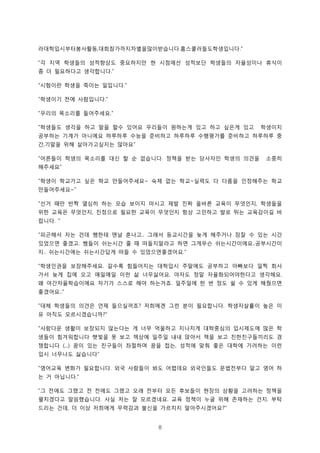 8
라대학입시부터봉사활동 대회참가까지차별을많이받습니다 홈스쿨러들도학생입니다, . .”
각 지역 학생들의 성적향상도 중요하지만 현 시점에선 성적보단 학생들의 자율성이나 휴식이“
좀 더 필요하다고 생각합니다.”
시험이란 학생을 죽이는 일입니다“ .”
학생이기 전에 사람입니다“ .”
우리의 목소리를 들어주세요“ .”
학생들도 생각을 하고 말을 할수 있어요 우리들이 원하는게 있고 하고 싶은게 있고 학생이지“
공부하는 기계가 아니에요 하루하루 수능을 준비하고 하루하루 수행평가를 준비하고 하루하루 중
간 기말을 위해 살아가고싶지는 않아요, ”
어른들이 학생의 목소리를 대신 할 순 없습니다 정책을 받는 당사자인 학생의 의견을 소중히“ .
해주세요”
학생이 학교가고 싶은 학교 만들어주세요 숙제 없는 학교 실력도 다 다름을 인정해주는 학교“ ~ ~
만들어주세요~”
선거 때만 반짝 열심히 하는 모습 보이지 마시고 제발 진짜 올바른 교육이 무엇인지 학생들을“ ,
위한 교육은 무엇인지 진정으로 필요한 교육이 무엇인지 항상 고민하고 발로 뛰는 교육감이길 바,
랍니다. ”
피곤해서 자는 건데 쌤한테 맨날 혼나고 그래서 등교시간을 늦게 해주거나 잠잘 수 있는 시간“ ..
있었으면 좋겠고 쌤들이 쉬는시간 줄 때 떠들지말라고 하면 그게무슨 쉬는시간이에요 공부시간이. ..
지 쉬는시간에는 쉬는시간답게 떠들 수 있었으면좋겠어요.. .”
학생인권을 보장해주세요 갈수록 힘들어지는 대학입시 주말에도 공부하고 아빠보다 일찍 회사“ .
가서 늦게 집에 오고 매일매일 이런 삶 너무싫어요 야자도 정말 자율화되어야한다고 생각해요. .
왜 야간자율학습이에요 자기가 스스로 해야 하는거죠 일주일에 한 번 정도 쉴 수 있게 해줬으면.
좋겠어요..”
대체 학생들의 의견은 언제 들으실꺼죠 저희에겐 그런 분이 필요합니다 학생자살률이 높은 이“ ? .
유 아직도 모르시겠습니까?”
사람다운 생활이 보장되지 않는다는 게 너무 억울하고 지나치게 대학중심의 입시제도에 많은 학“
생들이 힘겨워합니다 햇빛을 못 보고 책상에 일주일 내내 앉아서 책을 보고 친한친구들끼리도 경
쟁합니다 꿈이 있는 친구들이 좌절하며 꿈을 접는 성적에 맞춰 좋은 대학에 가려하는 이런(...) ,
입시 너무나도 싫습니다”
영어교육 변화가 필요합니다 외국 사람들이 봐도 어렵데요 외국인들도 문법전부다 알고 영어 하“ .
는 거 아닙니다.”
그 전에도 그랬고 전 전에도 그랬고 오래 전부터 모든 후보들이 현장의 상황을 고려하는 정책을“
펼치겠다고 말씀했습니다 사실 저는 잘 모르겠네요 교육 정책이 누굴 위해 존재하는 건지 부탁. . .
드리는 건데 더 이상 저희에게 무력감과 불신을 가르치지 말아주시겠어요, ?”
 