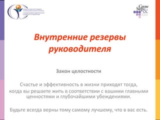 Внутренние резервы
руководителя
Закон целостности
Счастье и эффективность в жизни приходят тогда,
когда вы решаете жить в соответствии с вашими главными
ценностями и глубочайшими убеждениями.
Будьте всегда верны тому самому лучшему, что в вас есть.
 