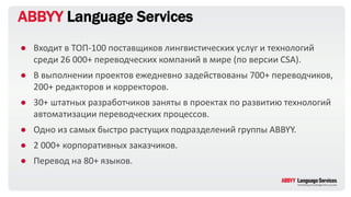 ABBYY Language Services
● Входит в ТОП-100 поставщиков лингвистических услуг и технологий
среди 26 000+ переводческих компаний в мире (по версии CSA).
● В выполнении проектов ежедневно задействованы 700+ переводчиков,
200+ редакторов и корректоров.
● 30+ штатных разработчиков заняты в проектах по развитию технологий
автоматизации переводческих процессов.
● Одно из самых быстро растущих подразделений группы ABBYY.
● 2 000+ корпоративных заказчиков.
● Перевод на 80+ языков.
 