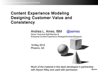 Content Experience Modeling Workshop—2014 STC Summit
Content Experience Modeling
Designing Customer Value and
Consistency
Andrea L. Ames, IBM @aames
Senior Technical Staff Member &
Enterprise Content Experience Strategist/Architect/Designer
18 May 2014
Phoenix, AZ
Much of the material in this deck developed in partnership
with Alyson Riley and used with permission @aames
 