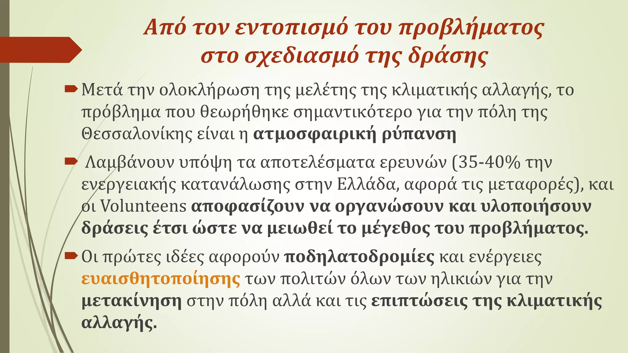 Από τον εντοπισμό του προβλήματος
στο σχεδιασμό της δράσης
Μετά την ολοκλήρωση της μελέτης της κλιματικής αλλαγής, το
πρόβλημα που θεωρήθηκε σημαντικότερο για την πόλη της
Θεσσαλονίκης είναι η ατμοσφαιρική ρύπανση
 Λαμβάνουν υπόψη τα αποτελέσματα ερευνών (35-40% την
ενεργειακής κατανάλωσης στην Ελλάδα, αφορά τις μεταφορές), και
οι Volunteens αποφασίζουν να οργανώσουν και υλοποιήσουν
δράσεις έτσι ώστε να μειωθεί το μέγεθος του προβλήματος.
Οι πρώτες ιδέες αφορούν ποδηλατοδρομίες και ενέργειες
ευαισθητοποίησης των πολιτών όλων των ηλικιών για την
μετακίνηση στην πόλη αλλά και τις επιπτώσεις της κλιματικής
αλλαγής.
 