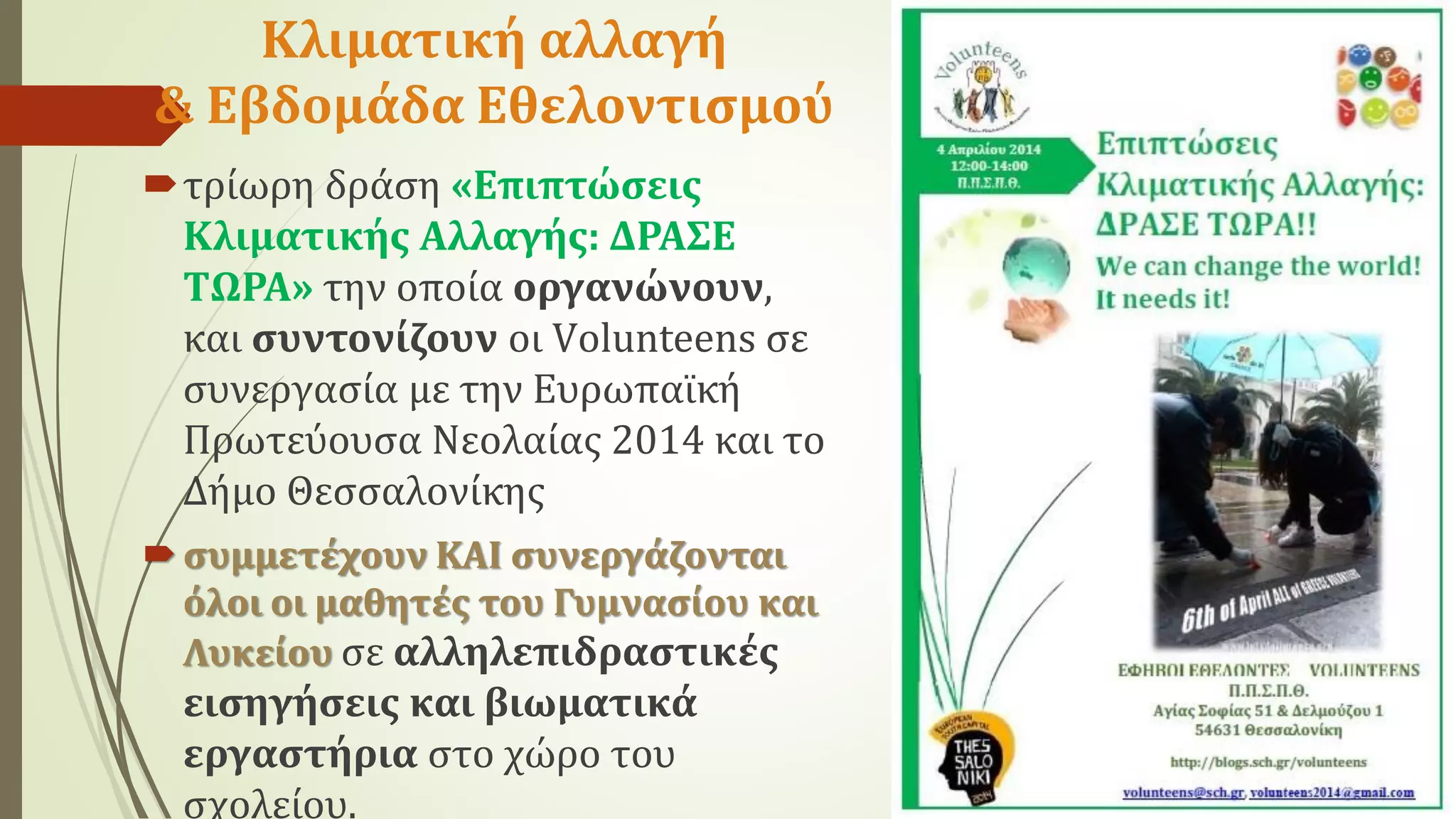 Κλιματική αλλαγή
& Εβδομάδα Εθελοντισμού
τρίωρη δράση «Επιπτώσεις
Κλιματικής Αλλαγής: ΔΡΑΣΕ
ΤΩΡΑ» την οποία οργανώνουν,
και συντονίζουν οι Vοlunteens σε
συνεργασία με την Ευρωπαϊκή
Πρωτεύουσα Νεολαίας 2014 και το
Δήμο Θεσσαλονίκης
συμμετέχουν ΚΑΙ συνεργάζονται
όλοι οι μαθητές του Γυμνασίου και
Λυκείου σε αλληλεπιδραστικές
εισηγήσεις και βιωματικά
εργαστήρια στο χώρο του
σχολείου.
 