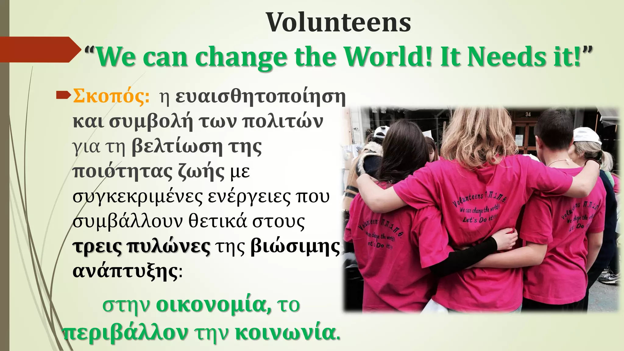 Volunteens
“We can change the World! It Needs it!”
Σκοπός: η ευαισθητοποίηση
και συμβολή των πολιτών
για τη βελτίωση της
ποιότητας ζωής με
συγκεκριμένες ενέργειες που
συμβάλλουν θετικά στους
τρεις πυλώνες της βιώσιμης
ανάπτυξης:
στην οικονομία, το
περιβάλλον την κοινωνία.
 