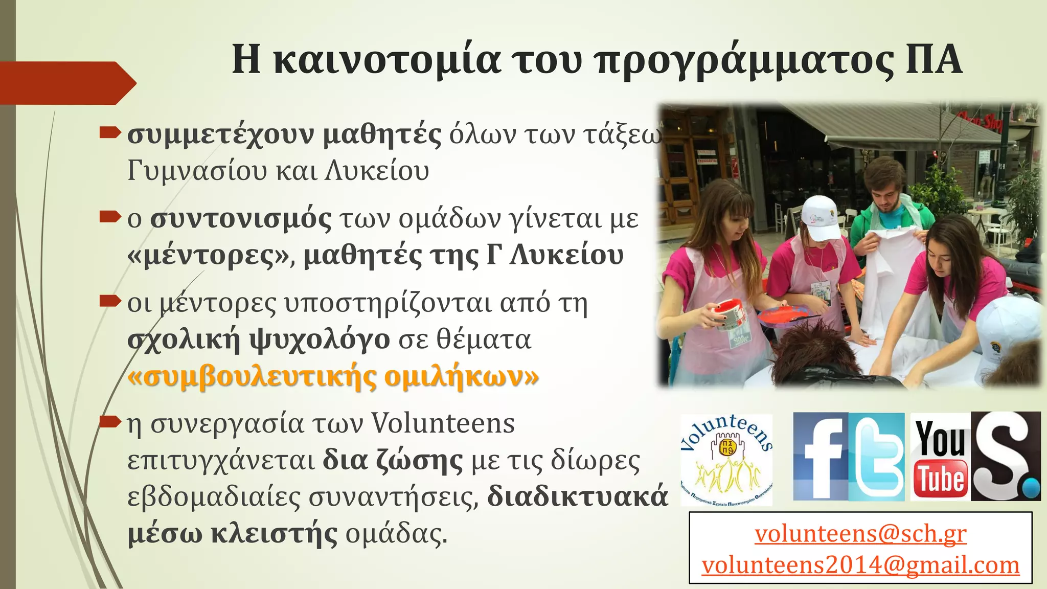 Η καινοτομία του προγράμματος ΠΑ
συμμετέχουν μαθητές όλων των τάξεων
Γυμνασίου και Λυκείου
ο συντονισμός των ομάδων γίνεται με
«μέντορες», μαθητές της Γ Λυκείου
οι μέντορες υποστηρίζονται από τη
σχολική ψυχολόγο σε θέματα
«συμβουλευτικής ομιλήκων»
η συνεργασία των Volunteens
επιτυγχάνεται δια ζώσης με τις δίωρες
εβδομαδιαίες συναντήσεις, διαδικτυακά
μέσω κλειστής ομάδας. volunteens@sch.gr
volunteens2014@gmail.com
 