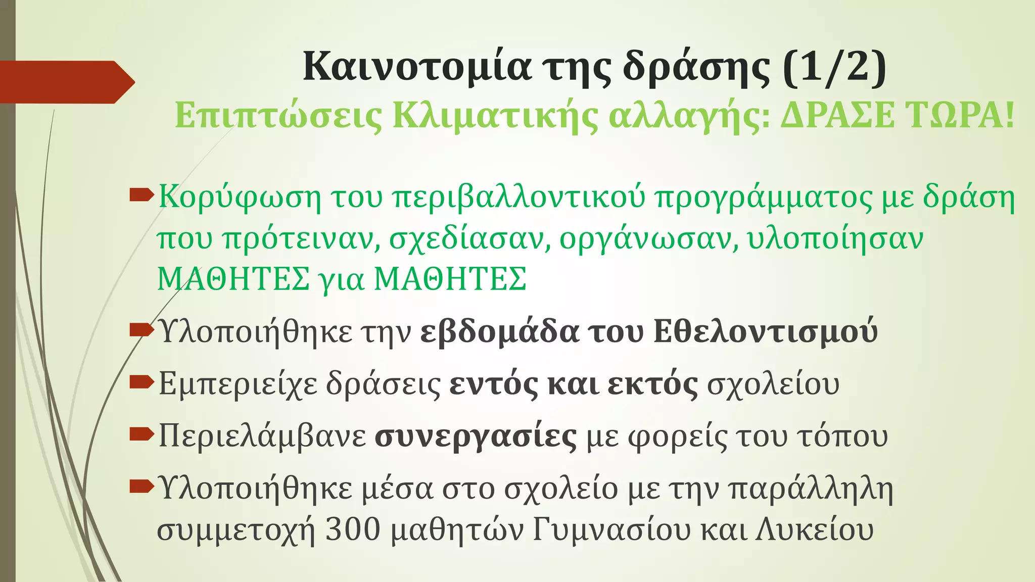 Καινοτομία της δράσης (1/2)
Επιπτώσεις Κλιματικής αλλαγής: ΔΡΑΣΕ ΤΩΡΑ!
Κορύφωση του περιβαλλοντικού προγράμματος με δράση
που πρότειναν, σχεδίασαν, οργάνωσαν, υλοποίησαν
ΜΑΘΗΤΕΣ για ΜΑΘΗΤΕΣ
Υλοποιήθηκε την εβδομάδα του Εθελοντισμού
Εμπεριείχε δράσεις εντός και εκτός σχολείου
Περιελάμβανε συνεργασίες με φορείς του τόπου
Υλοποιήθηκε μέσα στο σχολείο με την παράλληλη
συμμετοχή 300 μαθητών Γυμνασίου και Λυκείου
 