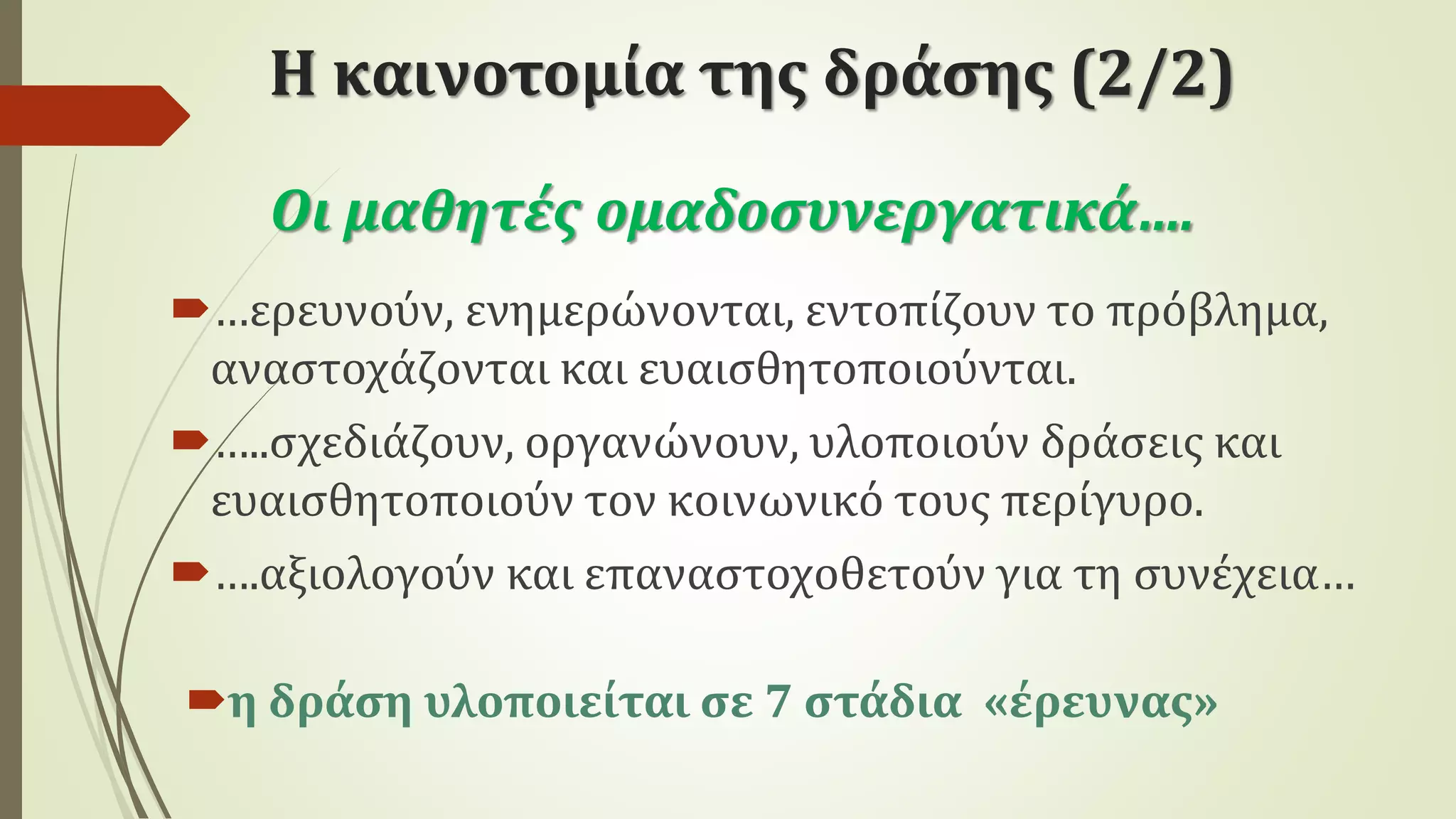 Η καινοτομία της δράσης (2/2)
η δράση υλοποιείται σε 7 στάδια «έρευνας»
Οι μαθητές ομαδοσυνεργατικά….
…ερευνούν, ενημερώνονται, εντοπίζουν το πρόβλημα,
αναστοχάζονται και ευαισθητοποιούνται.
…..σχεδιάζουν, οργανώνουν, υλοποιούν δράσεις και
ευαισθητοποιούν τον κοινωνικό τους περίγυρο.
….αξιολογούν και επαναστοχοθετούν για τη συνέχεια…
 