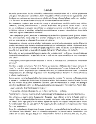2
EL CICLÓN
Recuerdo que era lunes. Estaba haciendo la tarea cuando empezó a llover. Me lo avisó el golpeteo de
unas gotas menudas sobre las ventanas. Cerré mi cuaderno. Miré hacia afuera: los rayos del Sol salían
detrás de una nube que, por eso mismo, se veía dorada. No parecía que la lluvia pudiera ser más fuer-
te ni durar mucho tiempo. Iba en cuarto grado y comenzaba el tiempo de lluvias.
Abrí otra vez mi cuaderno. Y en eso estaba cuando el golpeteo sobre los vidrios se hizo muy ruidoso.
“¡Mamá!”, exclamé, caminando hacia la ventana. El Sol había desaparecido tras las nubes. La lluvia
era tan cerrada que no se veían los edificios. Los golpes empezaron a ser más fuertes aún. Los coches
se hicieron nudo en la avenida y no faltó el automovilista que se puso a tocar el claxon de su coche
como si así lograra hacer avanzar el tránsito.
Como siempre que graniza, entreabrí la ventana y saqué la mano. Cogí unos cuantos granizos helados.
Para entonces mamá había salido de la cocina y estaba junto a mí. “¡Mira qué granizada!”, exclamó.
Uno que otro granizo se colaba por la ventana entreabierta.
Nos quedamos mirando cómo se agitaban los árboles y cómo se hacían oleadas de granizo. El anuncio
que está en el edificio de enfrente se movía como trapo. La tarde se puso oscura. Encendimos las lu-
ces. Casi enseguida sonó el teléfono: era papá preguntando cómo nos estaba yendo con la lluvia. Le
escuché decir que el cielo se caía sobre la ciudad. Yo le grité: “¡Acuérdate de mis moños!”.
Quién sabe por qué, pero cuando llueve me gusta estar cerca de mamá y pedirle que me cuente algo; así
que guardé mis cuadernos y la seguí a la cocina. Le pedí que me contara una historia, pero no me escu-
chó. “¡Ma!”.
—Discúlpame, estaba pensando en la casa de tu abuela. Si así llueve aquí, ¿cómo estará lloviendo en
Veracruz?
Mamá no se podía comunicar a Plan de la Palma, que es donde está la casa de mi abue. Siempre de-
cimos “La casa de la abue”, aunque ella ya no esté. A veces decimos “La casa de Veracruz” o “La casa
donde nació mamá”. Papá le dijo que tal vez se había caído una torre de comunicaciones. Le pidió que
no se preocupara. Sin embargo, después de varios días ella pensó que debíamos ir. Salimos a Veracruz
el sábado muy temprano.
Íbamos viendo cómo las lluvias habían hecho reverdecer los campos. Por ejemplo en Tlaxcala, donde
el paisaje es casi desértico, había miles de plantas a la orilla de la carretera, muchas de ellas florean-
do. Más adelante nos pusimos a examinar las nubes. Como mamá creció en el campo, sabe distinguir
las nubes: puede decir cuáles son de lluvia, cuáles son pasajeras y cuáles vienen del mar. Papá le dijo:
—A ver: ¿esa nube de enfrente es de lluvia o no?
—Para cuando estemos debajo de ella nos va llover bien bonito —contestó.
Papá no le creyó. Cuando llegamos ahí, la nube descargó tanta agua que apenas veíamos el camino.
Más adelante, en lugares como Zacapoaxtla y Zaragoza —que están en la Sierra de Puebla y son hú-
medos y fríos— las lluvias habían hecho crecer todavía más liquen en las aceras, los muros de las ca-
sas y hasta en las vigas y tejas de los techos. A pesar del liquen, aún se podía leer parte de un rótulo:
“Severo Senador. Vota así. Vota por mí”. Por su parte, los árboles tenían un follaje reluciente y había
flores por todas partes.
Cerca del mediodía nos detuvimos a almorzar en Apulco, en una cabaña desde la cual se ve una cas-
cada llamada “Salto del cielo”. Nunca la había visto tan grande. Era como si todo el río se hubiera con-
vertido en una caída de agua. Saqué unas fotos mientras llevaban el almuerzo. Clic, clic, clic, clic…
 