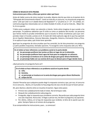 OCI 2014 • Fase Previa
2
CÓMO SE RESUELVE ESTA PRUEBA
Instrucciones para niñas y niños que quieren saber qué hacer
Antes de hablar acerca de cómo resolver la prueba, déjanos decirte que éste es el examen de la
“Olimpiada del Conocimiento Infantil”. Como se trata de un concurso, no encontrarás preguntas
como “¿De qué color es el caballo blanco de Napoleón?” o “¿Cuánto es 2 + 2?”. En cambio, en-
contrarás preguntas relacionadas con un relato titulado El ciclón, el cual se trata de… Mejor lée-
lo, te va a gustar.
Y léelo como cualquier relato: con atención e interés. Verás cómo imaginas lo que sucede a los
personajes. Te podemos adelantar que El ciclón es como un pedacito del mundo. Las personas
que hemos hecho la prueba entendemos que la escuela te ofrece enseñanzas para que com-
prendas mejor el mundo y actúes en él. A través del relato aplicarás algo de lo que has aprendi-
do en Español, Matemáticas, Ciencias Naturales, Geografía, Historia y Formación Cívica y Ética.
Si no aplicas lo que sabes, qué chiste tiene aprender.
Igual que las preguntas de otras pruebas que has conocido, las de ésta presentan una pregunta
y cuatro posibles respuestas, llamadas opciones. Tú escogerás como respuesta sólo una. Mira:
En el relato se hace referencia a un problema social en la parte donde
a) los personajes prefieren leer juntos un libro en lugar de ver la televisión.
b) los personajes prefieren hacer agua de fruta para no malgastar en refrescos.
c) un personaje se involucra en la venta de drogas para ganar dinero fácilmente.
d) un personaje habla con sus vecinos de lo que no desean para el lugar donde viven.
¿Qué pensarías si la pregunta fuera así?:
En el relato se hace referencia a un problema social en la parte donde
a) niño.
b) bicicleta.
c) un personaje se involucra en la venta de drogas para ganar dinero fácilmente.
d) eclipse de Sol.
¡Exacto! Pensarías que cualquiera puede elegir la respuesta correcta y que, por eso, el concurso
no es concurso… Bueno, en la prueba no hay preguntas de esas sino de las que te hacen pensar.
Ah, pero íbamos a decirte cómo se resuelve el examen. Sigue estos pasos:
 Primero lee cuidadosamente todo el relato. No te brinques nada.
 Después lee cuidadosamente cada pregunta.
 Enseguida, elige la respuesta que consideres correcta. Recuerda que cada pregunta tiene
una sola respuesta. Nunca dos. Si llegas a pensar eso, lee bien la pregunta y las opciones.
 Por último, rellena, en la hoja de respuestas que recibiste, la letra de la opción que ele-
giste. Siempre fíjate en el número de la pregunta.
Si ya comprendiste las instrucciones, pues… ¡a comenzar!
 