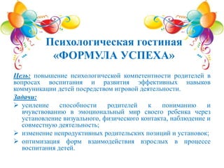Цель: повышение психологической компетентности родителей в
вопросах воспитания и развития эффективных навыков
коммуникации детей посредством игровой деятельности.
Задачи:
 усиление способности родителей к пониманию и
вчувствованию в эмоциональный мир своего ребенка через
установление визуального, физического контакта, наблюдение и
совместную деятельность;
 изменение непродуктивных родительских позиций и установок;
 оптимизация форм взаимодействия взрослых в процессе
воспитания детей.
Психологическая гостиная
«ФОРМУЛА УСПЕХА»
 