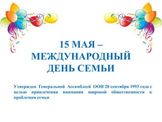 15 МАЯ –
МЕЖДУНАРОДНЫЙ
ДЕНЬ СЕМЬИ
Утвержден Генеральной Ассамблеей ООН 20 сентября 1993 года с
целью привлечения внимания широкой общественности к
проблемам семьи
 