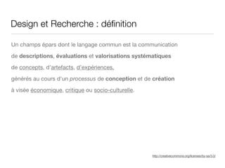http://creativecommons.org/licenses/by-sa/3.0/
Design et Recherche : déﬁnition
Un champs épars dont le langage commun est la communication 

de descriptions, évaluations et valorisations systématiques

de concepts, d’artefacts, d’expériences,

générés au cours d'un processus de conception et de création
à visée économique, critique ou socio-culturelle.
 