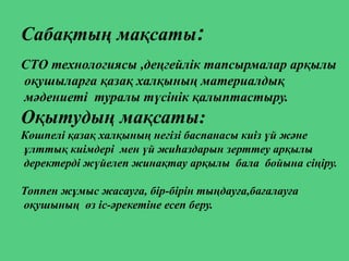 Сабақтың мақсаты:
СТО технологиясы ,деңгейлік тапсырмалар арқылы
оқушыларға қазақ халқының материалдық
мәдениеті туралы түсінік қалыптастыру.
Оқытудың мақсаты:
Көшпелі қазақ халқының негізі баспанасы киіз үй және
ұлттық киімдері мен үй жиһаздарын зерттеу арқылы
деректерді жүйелеп жинақтау арқылы бала бойына сіңіру.
Топпен жұмыс жасауға, бір-бірін тыңдауға,бағалауға
оқушының өз іс-әрекетіне есеп беру.
 