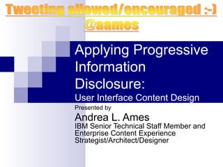 Applying Progressive
Information
Disclosure:
User Interface Content Design
Presented by
Andrea L. Ames
IBM Senior Technical Staff Member and
Enterprise Content Experience
Strategist/Architect/Designer
 