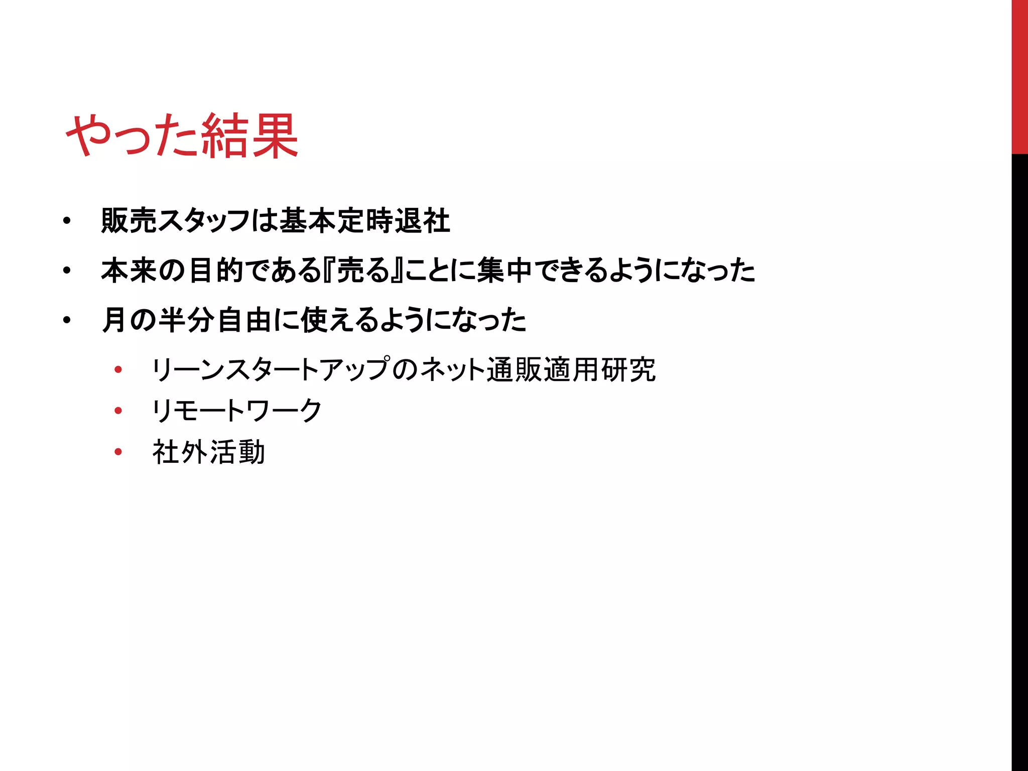 やった結果
• 販売スタッフは基本定時退社
• 本来の目的である『売る』ことに集中できるようになった
• 月の半分自由に使えるようになった
• リーンスタートアップのネット通販適用研究
• リモートワーク
• 社外活動
 