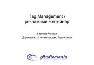 Tag Management /
рекламный контейнер
Гаркунов Михаил
Директор по развитию продаж, Аудиомания
 