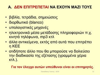 Παπαδάκης Γιάννης - 2014
Α. ΔΕΝ ΕΠΙΤΡΕΠΕΤΑΙ ΝΑ ΕΧΟΥΝ ΜΑΖΙ ΤΟΥΣ
• βιβλία, τετράδια, σημειώσεις
• διορθωτικό (blanco)
• υπολογιστικές μηχανές
• ηλεκτρονικά μέσα μετάδοσης πληροφοριών π.χ.
κινητά τηλέφωνα, mp3 κτλ
• άλλα αντικείμενα, εκτός από αυτά που επιτρέπει
η ΚΕΕ
• οτιδήποτε άλλο που θα μπορούσε να δολιεύσει
την διαδικασία της εξέτασης (γραμμένα χέρια
κτλ.).
Για τον έλεγχο αυτών υπεύθυνοι είναι οι επιτηρητές.
15
 