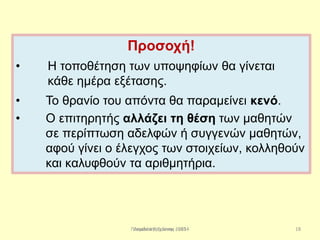 Παπαδάκης Γιάννης - 2014
Προσοχή!
• Η τοποθέτηση των υποψηφίων θα γίνεται
κάθε ημέρα εξέτασης.
• Το θρανίο του απόντα θα παραμείνει κενό.
• Ο επιτηρητής αλλάζει τη θέση των μαθητών
σε περίπτωση αδελφών ή συγγενών μαθητών,
αφού γίνει ο έλεγχος των στοιχείων, κολληθούν
και καλυφθούν τα αριθμητήρια.
18Λεμονιά Ραχιώτου 2013
 