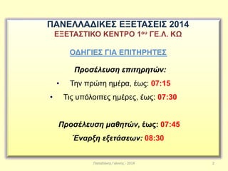 Παπαδάκης Γιάννης - 2014 2
ΠΑΝΕΛΛΑΔΙΚΕΣ ΕΞΕΤΑΣΕΙΣ 2014
ΕΞΕΤΑΣΤΙΚΟ ΚΕΝΤΡΟ 1ου ΓΕ.Λ. ΚΩ
ΟΔΗΓΙΕΣ ΓΙΑ ΕΠΙΤΗΡΗΤΕΣ
Προσέλευση επιτηρητών:
• Την πρώτη ημέρα, έως: 07:15
• Τις υπόλοιπες ημέρες, έως: 07:30
Προσέλευση μαθητών, έως: 07:45
Έναρξη εξετάσεων: 08:30
 