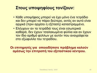 Παπαδάκης Γιάννης - 2014
Στους υποψηφίους τονίζουν:
• Κάθε υποψήφιος μπορεί να έχει μόνο ένα τετράδιο
και δεν μπορεί να πάρει δεύτερο, εκτός αν αυτό είναι
αρχικά (πριν αρχίσει η εξέταση) καταστραμμένο.
• Ελέγχουν αν τα τετράδιά τους είναι εσωτερικά
καθαρά, δεν έχουν τσαλακωμένα φύλλα και αν έχουν
τον ίδιο αριθμό φύλλων με αυτόν που αναγράφεται
στο εξώφυλλο του τετραδίου.
Οι επιτηρητές για οποιοδήποτε πρόβλημα καλούν
αμέσως την επιτροπή του εξεταστικού κέντρου.
20
 