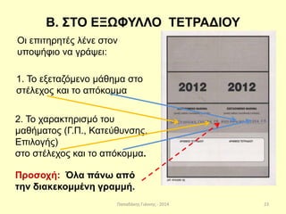 Παπαδάκης Γιάννης - 2014
Β. ΣΤΟ ΕΞΩΦΥΛΛΟ ΤΕΤΡΑΔΙΟΥ
Οι επιτηρητές λένε στον
υποψήφιο να γράψει:
1. Το εξεταζόμενο μάθημα στο
στέλεχος και το απόκομμα
2. Το χαρακτηρισμό του
μαθήματος (Γ.Π., Κατεύθυνσης,
Επιλογής)
στο στέλεχος και το απόκομμα.
Προσοχή: Όλα πάνω από
την διακεκομμένη γραμμή.
23
 