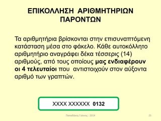Παπαδάκης Γιάννης - 2014
ΕΠΙΚΟΛΛΗΣΗ ΑΡΙΘΜΗΤΗΡΙΩΝ
ΠΑΡΟΝΤΩΝ
Τα αριθμητήρια βρίσκονται στην επισυναπτόμενη
κατάσταση μέσα στο φάκελο. Κάθε αυτοκόλλητο
αριθμητήριο αναγράφει δέκα τέσσερις (14)
αριθμούς, από τους οποίους μας ενδιαφέρουν
οι 4 τελευταίοι που αντιστοιχούν στον αύξοντα
αριθμό των γραπτών.
ΧΧΧΧ ΧΧΧΧΧΧ 0132
25
 