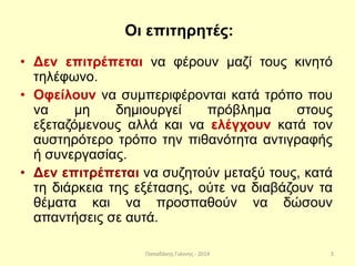 Παπαδάκης Γιάννης - 2014
Οι επιτηρητές:
• Δεν επιτρέπεται να φέρουν μαζί τους κινητό
τηλέφωνο.
• Οφείλουν να συμπεριφέρονται κατά τρόπο που
να μη δημιουργεί πρόβλημα στους
εξεταζόμενους αλλά και να ελέγχουν κατά τον
αυστηρότερο τρόπο την πιθανότητα αντιγραφής
ή συνεργασίας.
• Δεν επιτρέπεται να συζητούν μεταξύ τους, κατά
τη διάρκεια της εξέτασης, ούτε να διαβάζουν τα
θέματα και να προσπαθούν να δώσουν
απαντήσεις σε αυτά.
3
 