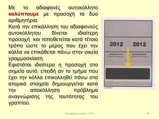 Παπαδάκης Γιάννης - 2014
Με το αδιαφανές αυτοκόλλητο
καλύπτουμε με προσοχή τα δύο
αριθμητήρια.
Κατά την επικόλληση του αδιαφανούς
αυτοκόλλητου δίνεται ιδιαίτερη
προσοχή και τοποθετείται κατά τέτοιο
τρόπο ώστε το μέρος που έχει την
κόλλα να επικάθεται πάνω στην οικεία
γραμμοσκίαση.
Εφιστάται ιδιαίτερα η προσοχή στο
σημείο αυτό, επειδή αν το τμήμα που
έχει την κόλλα επικολληθεί πάνω στα
ατομικά στοιχεία δημιουργείται κατά
την αποκόλληση πρόβλημα
αναγνώρισης της ταυτότητας του
γραπτού.
30
 