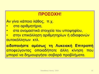 Παπαδάκης Γιάννης - 2014
ΠΡΟΣΟΧΗ!
Αν γίνει κάποιο λάθος, π.χ.
• στα αριθμητήρια,
• στα ονομαστικά στοιχεία του υποψηφίου,
• στην επικόλληση αριθμητηρίων ή αδιαφανών
αυτοκόλλητων κτλ.
ειδοποιήστε αμέσως τη Λυκειακή Επιτροπή
αποφεύγοντας οποιαδήποτε άλλη κίνηση που
μπορεί να δημιουργήσει σοβαρά προβλήματα.
31
 