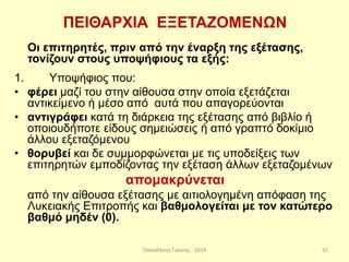 Παπαδάκης Γιάννης - 2014
ΠΕΙΘΑΡΧΙΑ ΕΞΕΤΑΖΟΜΕΝΩΝ
Οι επιτηρητές, πριν από την έναρξη της εξέτασης,
τονίζουν στους υποψήφιους τα εξής:
1. Υποψήφιος που:
• φέρει μαζί του στην αίθουσα στην οποία εξετάζεται
αντικείμενο ή μέσο από αυτά που απαγορεύονται
• αντιγράφει κατά τη διάρκεια της εξέτασης από βιβλίο ή
οποιουδήποτε είδους σημειώσεις ή από γραπτό δοκίμιο
άλλου εξεταζόμενου
• θορυβεί και δε συμμορφώνεται με τις υποδείξεις των
επιτηρητών εμποδίζοντας την εξέταση άλλων εξεταζομένων
απομακρύνεται
από την αίθουσα εξέτασης με αιτιολογημένη απόφαση της
Λυκειακής Επιτροπής και βαθμολογείται με τον κατώτερο
βαθμό μηδέν (0).
32
 
