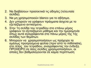 Παπαδάκης Γιάννης - 2014
2. Να διαβάσουν προσεκτικά τις οδηγίες (τελευταία
σελίδα).
3. Να μη χρησιμοποιούν blanco για το σβήσιμο.
4. Δεν μπορούν να γράφουν πράγματα άσχετα με το
εξεταζόμενο αντικείμενο.
5. Στην 1η σελίδα του τετραδίου στο επάνω μέρος
γράφουν το εξεταζόμενο μάθημα και την ημερομηνία
όπως αυτά αναγράφονται στο πάνω μέρος της 1ης
σελίδας των θεμάτων.
6. Μπορούν να χρησιμοποιήσουν ως πρόχειρο τα
αμέσως προηγούμενα φύλλα (πριν από το millimetre),
στο τέλος του τετραδίου, αναγράφοντας την ένδειξη
ΠΡΟΧΕΙΡΟ σε όσες σελίδες χρησιμοποιήσουν, οι
οποίες δεν βαθμολογούνται σε καμία περίπτωση
33Λεμονιά Ραχιώτου 2013
 