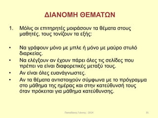Παπαδάκης Γιάννης - 2014
ΔΙΑΝΟΜΗ ΘΕΜΑΤΩΝ
1. Μόλις οι επιτηρητές μοιράσουν τα θέματα στους
μαθητές, τους τονίζουν τα εξής:
• Να γράφουν μόνο με μπλε ή μόνο με μαύρο στυλό
διαρκείας.
• Να ελέγξουν αν έχουν πάρει όλες τις σελίδες που
πρέπει να είναι διαφορετικές μεταξύ τους.
• Αν είναι όλες ευανάγνωστες.
• Αν τα θέματα αντιστοιχούν σύμφωνα με το πρόγραμμα
στο μάθημα της ημέρας και στην κατεύθυνσή τους
όταν πρόκειται για μάθημα κατεύθυνσης.
35
 