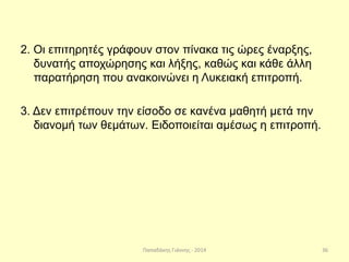 Παπαδάκης Γιάννης - 2014
2. Οι επιτηρητές γράφουν στον πίνακα τις ώρες έναρξης,
δυνατής αποχώρησης και λήξης, καθώς και κάθε άλλη
παρατήρηση που ανακοινώνει η Λυκειακή επιτροπή.
3. Δεν επιτρέπουν την είσοδο σε κανένα μαθητή μετά την
διανομή των θεμάτων. Ειδοποιείται αμέσως η επιτροπή.
36
 