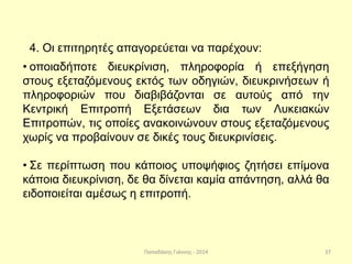 Παπαδάκης Γιάννης - 2014
4. Οι επιτηρητές απαγορεύεται να παρέχουν:
• οποιαδήποτε διευκρίνιση, πληροφορία ή επεξήγηση
στους εξεταζόμενους εκτός των οδηγιών, διευκρινήσεων ή
πληροφοριών που διαβιβάζονται σε αυτούς από την
Κεντρική Επιτροπή Εξετάσεων δια των Λυκειακών
Επιτροπών, τις οποίες ανακοινώνουν στους εξεταζόμενους
χωρίς να προβαίνουν σε δικές τους διευκρινίσεις.
• Σε περίπτωση που κάποιος υποψήφιος ζητήσει επίμονα
κάποια διευκρίνιση, δε θα δίνεται καμία απάντηση, αλλά θα
ειδοποιείται αμέσως η επιτροπή.
37
 