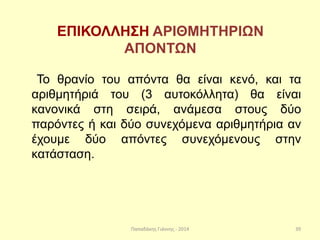 Παπαδάκης Γιάννης - 2014
ΕΠΙΚΟΛΛΗΣΗ ΑΡΙΘΜΗΤΗΡΙΩΝ
ΑΠΟΝΤΩΝ
Το θρανίο του απόντα θα είναι κενό, και τα
αριθμητήριά του (3 αυτοκόλλητα) θα είναι
κανονικά στη σειρά, ανάμεσα στους δύο
παρόντες ή και δύο συνεχόμενα αριθμητήρια αν
έχουμε δύο απόντες συνεχόμενους στην
κατάσταση.
39
 