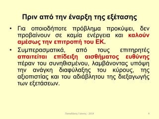 Παπαδάκης Γιάννης - 2014
Πριν από την έναρξη της εξέτασης
• Για οποιοδήποτε πρόβλημα προκύψει, δεν
προβαίνουν σε καμία ενέργεια και καλούν
αμέσως την επιτροπή του ΕΚ.
• Συμπερασματικά, από τους επιτηρητές
απαιτείται επίδειξη αισθήματος ευθύνης
πέραν του συνηθισμένου, λαμβάνοντας υπόψη
την ανάγκη διαφύλαξης του κύρους, της
αξιοπιστίας και του αδιάβλητου της διεξαγωγής
των εξετάσεων.
4
 