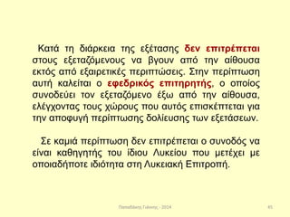 Παπαδάκης Γιάννης - 2014
Κατά τη διάρκεια της εξέτασης δεν επιτρέπεται
στους εξεταζόμενους να βγουν από την αίθουσα
εκτός από εξαιρετικές περιπτώσεις. Στην περίπτωση
αυτή καλείται ο εφεδρικός επιτηρητής, ο οποίος
συνοδεύει τον εξεταζόμενο έξω από την αίθουσα,
ελέγχοντας τους χώρους που αυτός επισκέπτεται για
την αποφυγή περίπτωσης δολίευσης των εξετάσεων.
Σε καμιά περίπτωση δεν επιτρέπεται ο συνοδός να
είναι καθηγητής του ίδιου Λυκείου που μετέχει με
οποιαδήποτε ιδιότητα στη Λυκειακή Επιτροπή.
45
 