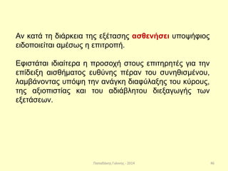 Παπαδάκης Γιάννης - 2014
Αν κατά τη διάρκεια της εξέτασης ασθενήσει υποψήφιος
ειδοποιείται αμέσως η επιτροπή.
Εφιστάται ιδιαίτερα η προσοχή στους επιτηρητές για την
επίδειξη αισθήματος ευθύνης πέραν του συνηθισμένου,
λαμβάνοντας υπόψη την ανάγκη διαφύλαξης του κύρους,
της αξιοπιστίας και του αδιάβλητου διεξαγωγής των
εξετάσεων.
46
 