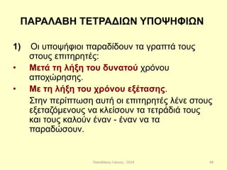 Παπαδάκης Γιάννης - 2014
ΠΑΡΑΛΑΒΗ ΤΕΤΡΑΔΙΩΝ ΥΠΟΨΗΦΙΩΝ
1) Οι υποψήφιοι παραδίδουν τα γραπτά τους
στους επιτηρητές:
• Μετά τη λήξη του δυνατού χρόνου
αποχώρησης.
• Με τη λήξη του χρόνου εξέτασης.
Στην περίπτωση αυτή οι επιτηρητές λένε στους
εξεταζόμενους να κλείσουν τα τετράδιά τους
και τους καλούν έναν - έναν να τα
παραδώσουν.
48
 